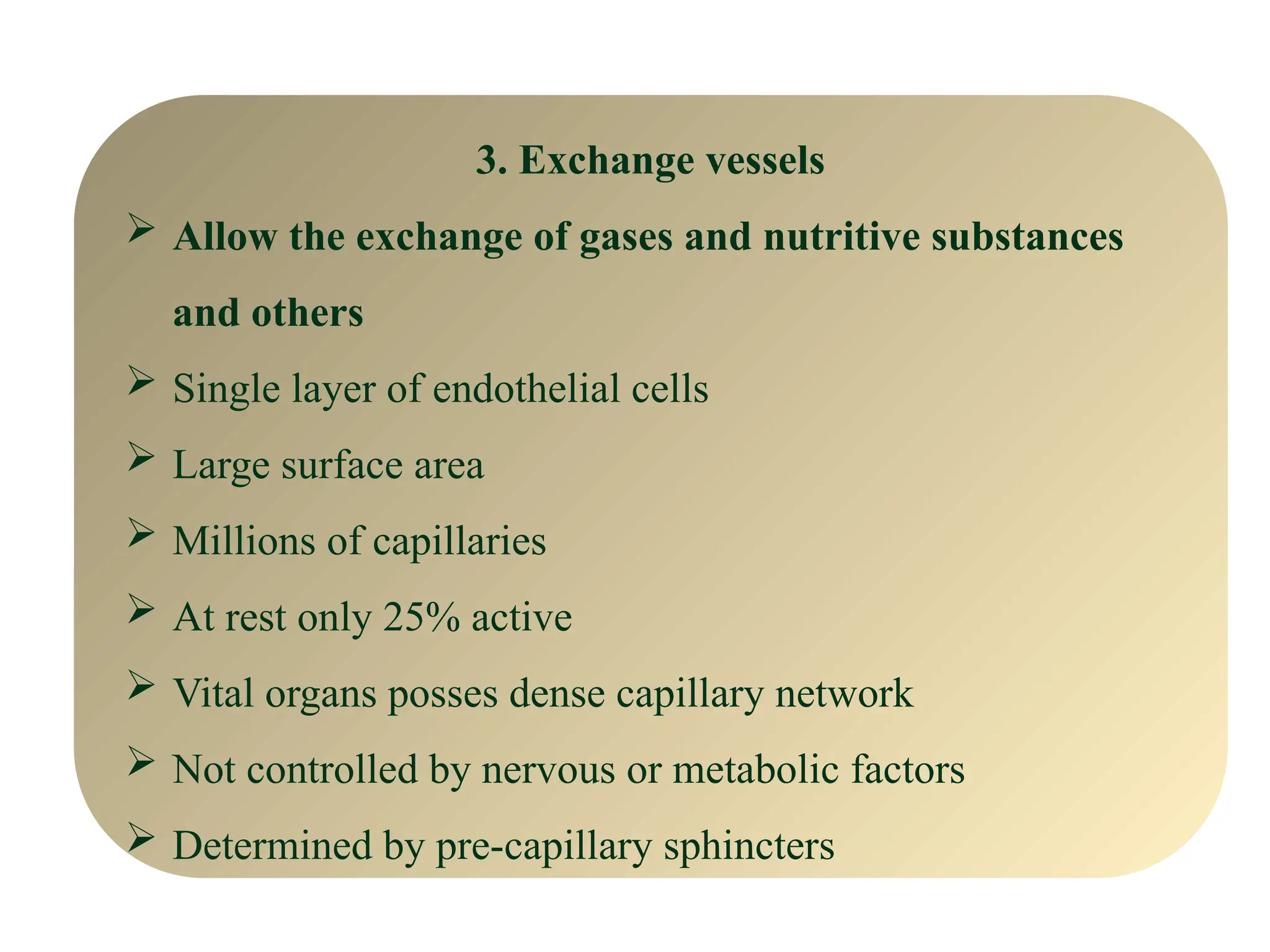 3. Exchange vessels
 Allow the exchange of gases and nutritive substances
and others
 Single layer of endothelial cells
 Large surface area
 Millions of capillaries
 At rest only 25% active
 Vital organs posses dense capillary network
 Not controlled by nervous or metabolic factors
 Determined by pre-capillary sphincters
 