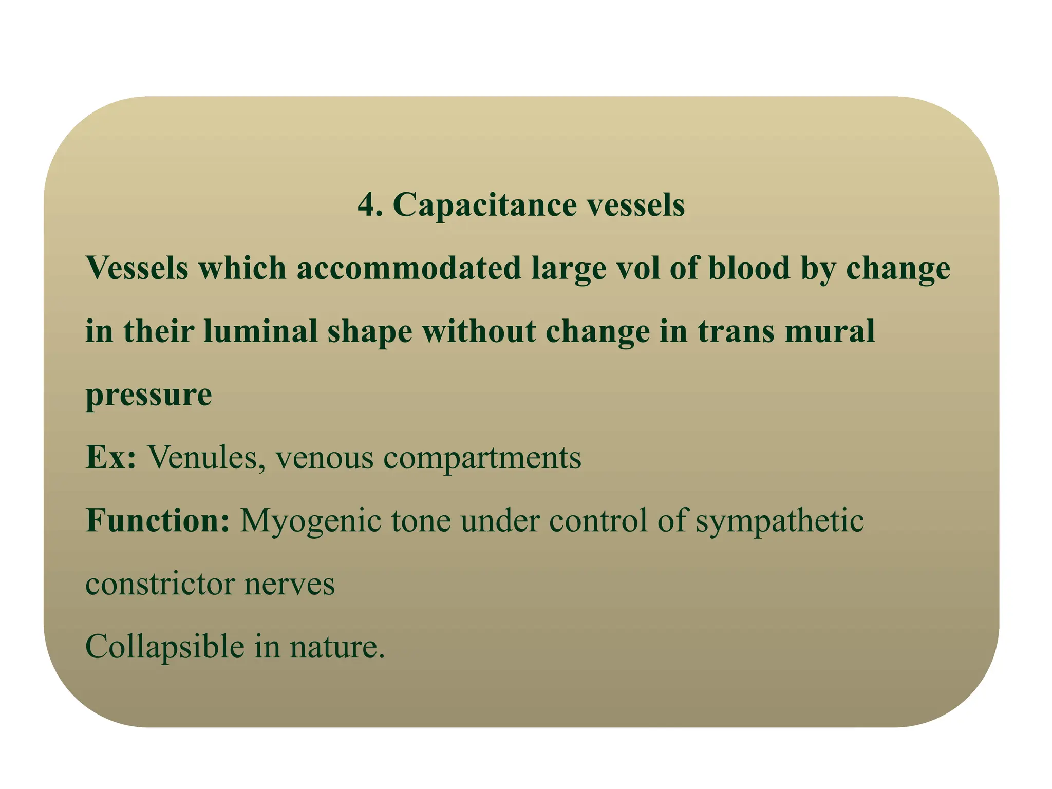 4. Capacitance vessels
Vessels which accommodated large vol of blood by change
in their luminal shape without change in trans mural
pressure
Ex: Venules, venous compartments
Function: Myogenic tone under control of sympathetic
constrictor nerves
Collapsible in nature.
 