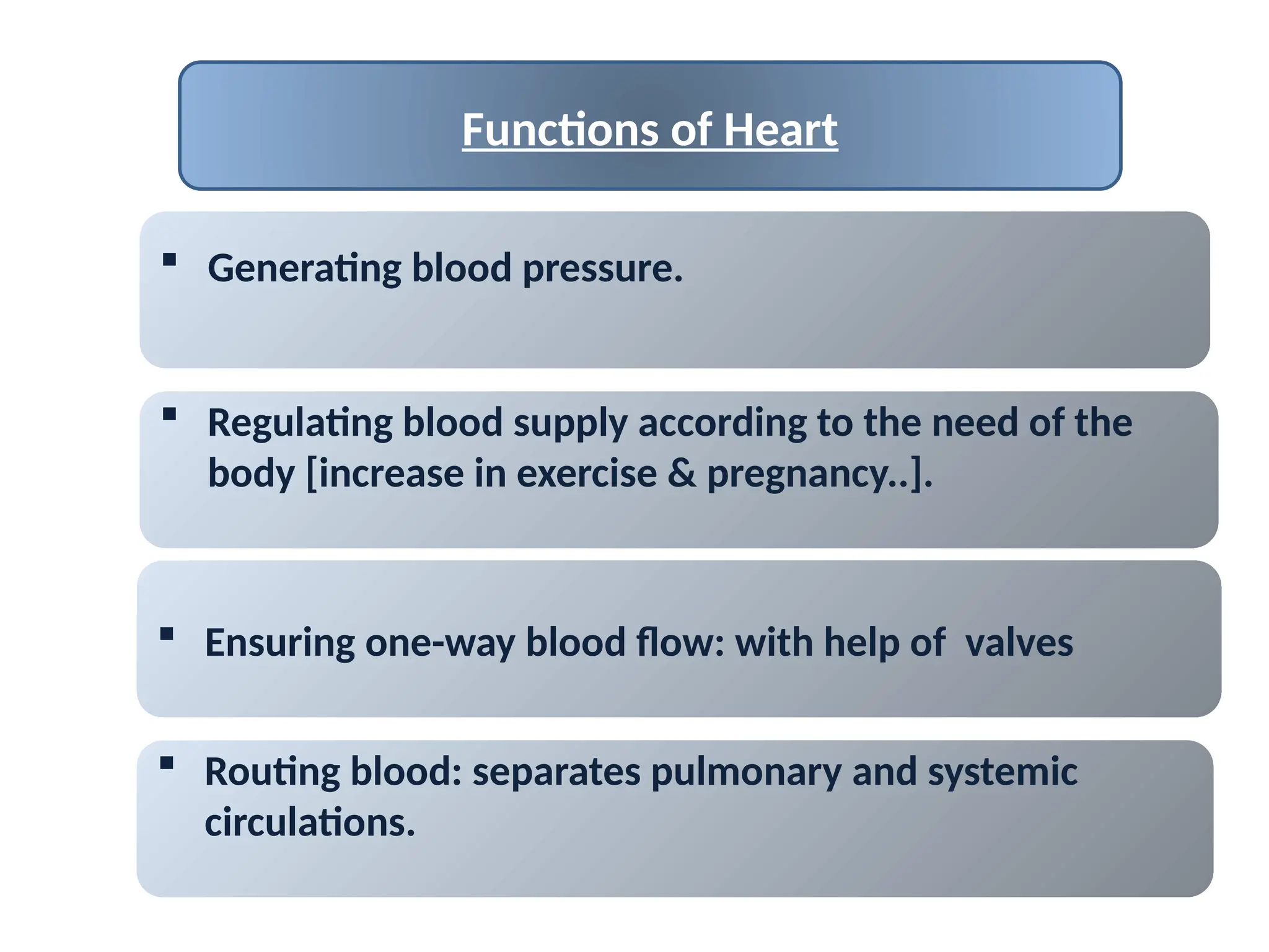 Functions of Heart
 Generating blood pressure.
 Ensuring one-way blood flow: with help of valves
 Routing blood: separates pulmonary and systemic
circulations.
 Regulating blood supply according to the need of the
body [increase in exercise & pregnancy..].
 