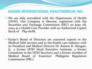 KAISER INTERNATIONAL HEALTHGROUP, INC.
 We are duly accredited with the Department of Health
(DOH). Our Company is likewise, registered with the
Securities and Exchange Commission (SEC) on June 08,
2004 as a Health Care Provider with an Authorized Capital
Stock of Php 160M.
 Kaiser's Board of Directors are seasoned experts in the
Medical field services and in the health care industry with
its President and Medical Director Dr. Ramon B. Abragan,
Jr., a former DOH Head Executive Assistant, a former
Consultant to the DOH Secretary and a former member of
Medical Board of Examiner- Philippine Regulation
Commission (PRC).
 