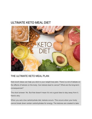 ULTIMATE KETO MEAL DIET
THE ULTIMATE KETO MEAL PLAN
Keto lunch ideas can help you stick to your weight loss plan. There is a lot of debate on
the effects of ketosis on the body. Can ketosis lead to cancer? What are the long-term
consequences?
The short answer: No. But that doesn't mean it's not a good idea to stay away from it.
Here's why:
When you eat a low carbohydrate diet, ketosis occurs. This occurs when your body
cannot break down certain carbohydrates for energy. The ketones are created to take
 