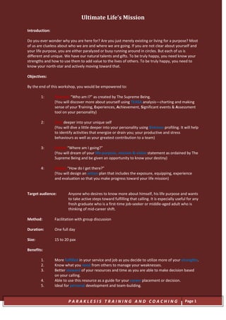 Ultimate Life’s Mission

Introduction:

Do you ever wonder why you are here for? Are you just merely existing or living for a purpose? Most
of us are clueless about who we are and where we are going. If you are not clear about yourself and
your life purpose, you are either paralyzed or busy running around in circles. But each of us is
different and unique. We have our natural talents and gifts. To be truly happy, you need know your
strengths and how to use them to add value to the lives of others. To be truly happy, you need to
know your north-star and actively moving toward that.

Objectives:

By the end of this workshop, you would be empowered to:

        1:      Discover “Who am I?” as created by The Supreme Being.
                (You will discover more about yourself using TEASA analysis—charting and making
                sense of your Training, Experiences, Achievement, Significant events & Assessment
                tool on your personality)

        2:      Dive deeper into your unique self
                (You will dive a little deeper into your personality using Birkman profiling. It will help
                to identify activities that energize or drain you; your productive and stress
                behaviours as well as your greatest contribution to a team)

        3:      Dream “Where am I going?”
                (You will dream of your life-purpose, mission & vision statement as ordained by The
                Supreme Being and be given an opportunity to know your destiny)

        4:      Design “How do I get there?”
                (You will design an action plan that includes the exposure, equipping, experience
                and evaluation so that you make progress toward your life mission)


Target audience:        Anyone who desires to know more about himself, his life purpose and wants
                        to take active steps toward fulfilling that calling. It is especially useful for any
                        fresh graduate who is a first-time job-seeker or middle-aged adult who is
                        thinking of mid-career shift.

Method:         Facilitation with group discussion

Duration:       One full day

Size:           15 to 20 pax

Benefits:

        1.      More fulfilled in your service and job as you decide to utilize more of your strengths.
        2.      Know what you need from others to manage your weaknesses.
        3.      Better steward of your resources and time as you are able to make decision based
                on your calling.
        4.      Able to use this resource as a guide for your career placement or decision.
        5.      Ideal for personal development and team-building.


                        PARAKLESIS TRAINING AND COACHING                                           Page 1
 