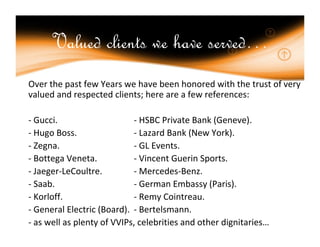 Valued clients we have served…
Over the past few Years we have been honored with the trust of very
valued and respected clients; here are a few references:

- Gucci.                    - HSBC Private Bank (Geneve).
- Hugo Boss.                - Lazard Bank (New York).
- Zegna.                    - GL Events.
- Bottega Veneta.           - Vincent Guerin Sports.
- Jaeger-LeCoultre.         - Mercedes-Benz.
- Saab.                     - German Embassy (Paris).
- Korloff.                  - Remy Cointreau.
- General Electric (Board). - Bertelsmann.
- as well as plenty of VVIPs, celebrities and other dignitaries…
 