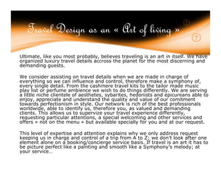 Travel Design as an « Art of living »…
Ultimate, like you most probably, believes traveling is an art in itself. We have
organized luxury travel details accross the planet for the most discerning and
demanding guests.

We consider assisting on travel details when we are made in charge of
everything so we can influence and control, therefore make a symphony of,
every single detail. From the cashmere travel kits to the tailor made music
play list or perfume ambience we wish to do things differently. We are serving
a little niche clientele of aesthetes, sybarites, hedonists and epicureans able to
enjoy, appreciate and understand the quality and value of our comitment
towards perfectionism in style. Our network is rich of the best professionals
worldwide, able to identify us, therefore you, as valued and demanding
clients. This allows us to supervize your travel experience differently,
requesting particular attentions, a special welcoming and other services and
offers « not on the menu » but available specially for you and at our request.

This level of expertise and attention explains why we only address request
keeping us in charge and control of a trip from A to Z; we don’t look after one
element alone on a booking/concierge service basis. If travel is an art it has to
be picture perfect like a painting and smooth like a Symphony’s melody; at
your service…
 