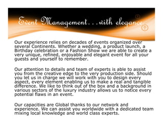 Event Management…with elegance.
Our experience relies on decades of events organized over
several Continents. Whether a wedding, a product launch, a
Birthday celebration or a Fashion Show we are able to create a
very unique, refined, enjoyable and elegant event for all your
guests and yourself to remember.

Our attention to details and team of experts is able to assist
you from the creative edge to the very production side. Should
you let us in charge we will work with you to design every
aspect, every element enabling us to make a real and tangible
difference. We like to think out of the box and a background in
various sectors of the luxury industry allows us to notice every
potential flaws in an event.

Our capacities are Global thanks to our network and
experience. We can assist you worldwide with a dedicated team
mixing local knowledge and world class experts.
 