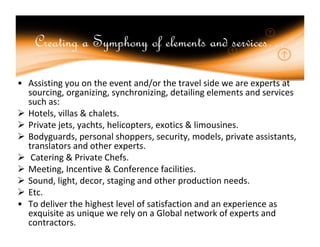 Creating a Symphony of elements and services…

• Assisting you on the event and/or the travel side we are experts at
  sourcing, organizing, synchronizing, detailing elements and services
  such as:
 Hotels, villas & chalets.
 Private jets, yachts, helicopters, exotics & limousines.
 Bodyguards, personal shoppers, security, models, private assistants,
  translators and other experts.
 Catering & Private Chefs.
 Meeting, Incentive & Conference facilities.
 Sound, light, decor, staging and other production needs.
 Etc.
• To deliver the highest level of satisfaction and an experience as
  exquisite as unique we rely on a Global network of experts and
  contractors.
 