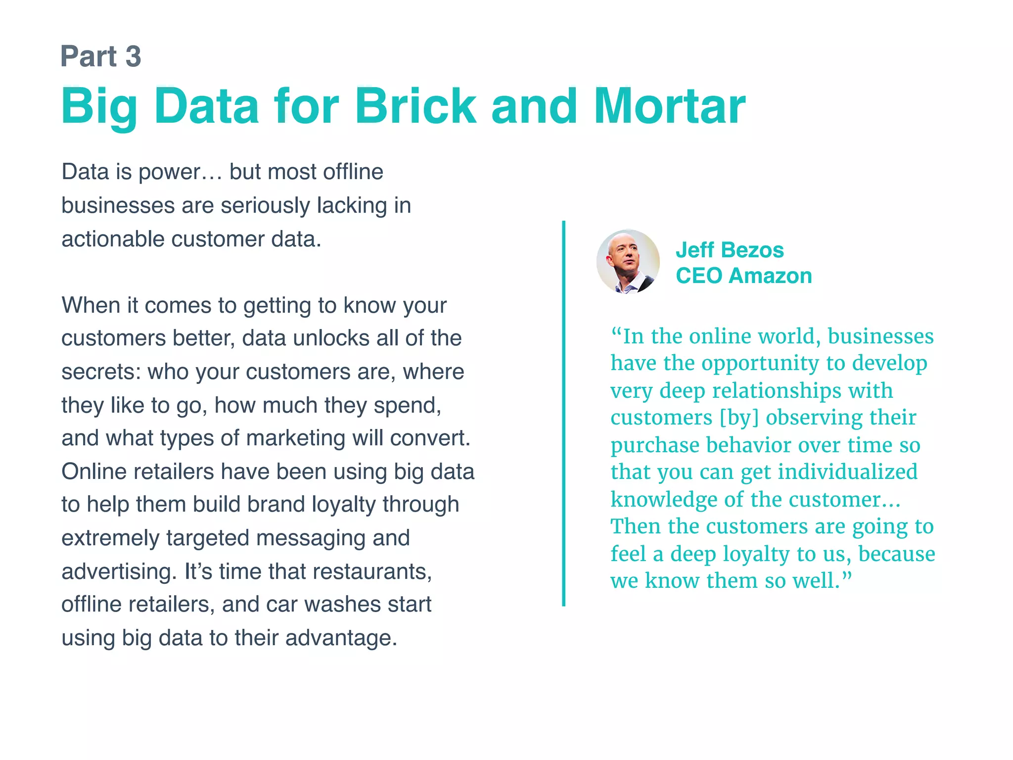 Data is power… but most ofﬂine
businesses are seriously lacking in
actionable customer data. 
 
When it comes to getting to know your
customers better, data unlocks all of the
secrets: who your customers are, where
they like to go, how much they spend,
and what types of marketing will convert.
Online retailers have been using big data
to help them build brand loyalty through
extremely targeted messaging and
advertising. It’s time that restaurants,
ofﬂine retailers, and car washes start
using big data to their advantage.
Big Data for Brick and Mortar
Part 3
“In the online world, businesses
have the opportunity to develop
very deep relationships with
customers [by] observing their
purchase behavior over time so
that you can get individualized
knowledge of the customer…
Then the customers are going to
feel a deep loyalty to us, because
we know them so well.”
Jeff Bezos
CEO Amazon
 