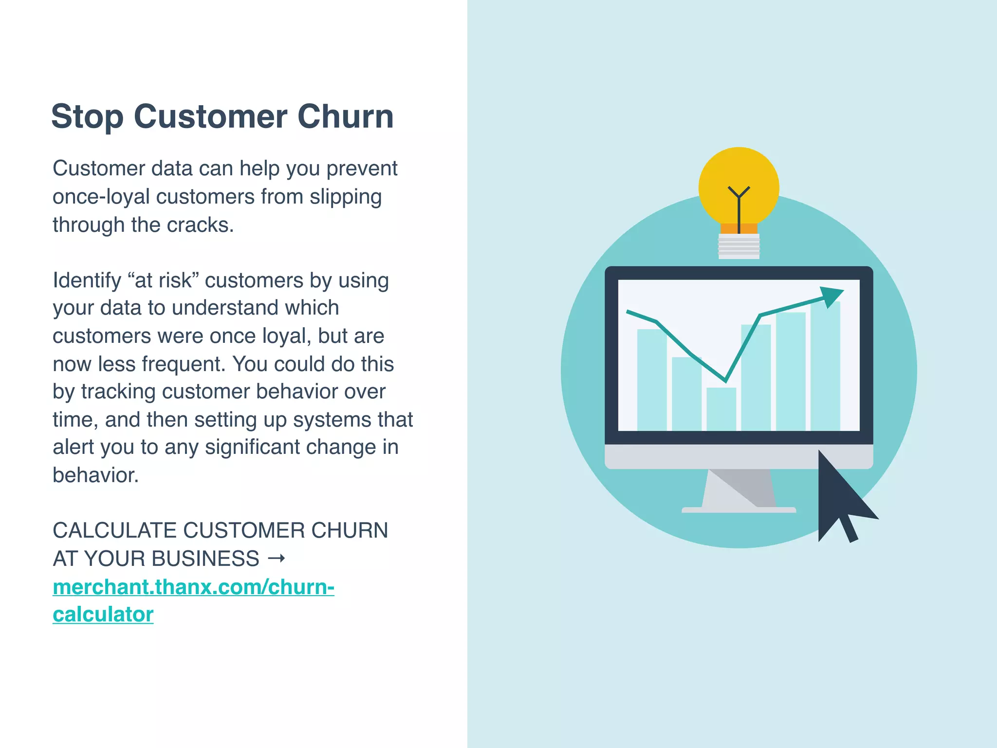 Stop Customer Churn
Customer data can help you prevent
once-loyal customers from slipping
through the cracks.
Identify “at risk” customers by using
your data to understand which
customers were once loyal, but are
now less frequent. You could do this
by tracking customer behavior over
time, and then setting up systems that
alert you to any signiﬁcant change in
behavior.
CALCULATE CUSTOMER CHURN
AT YOUR BUSINESS →
merchant.thanx.com/churn-
calculator
 