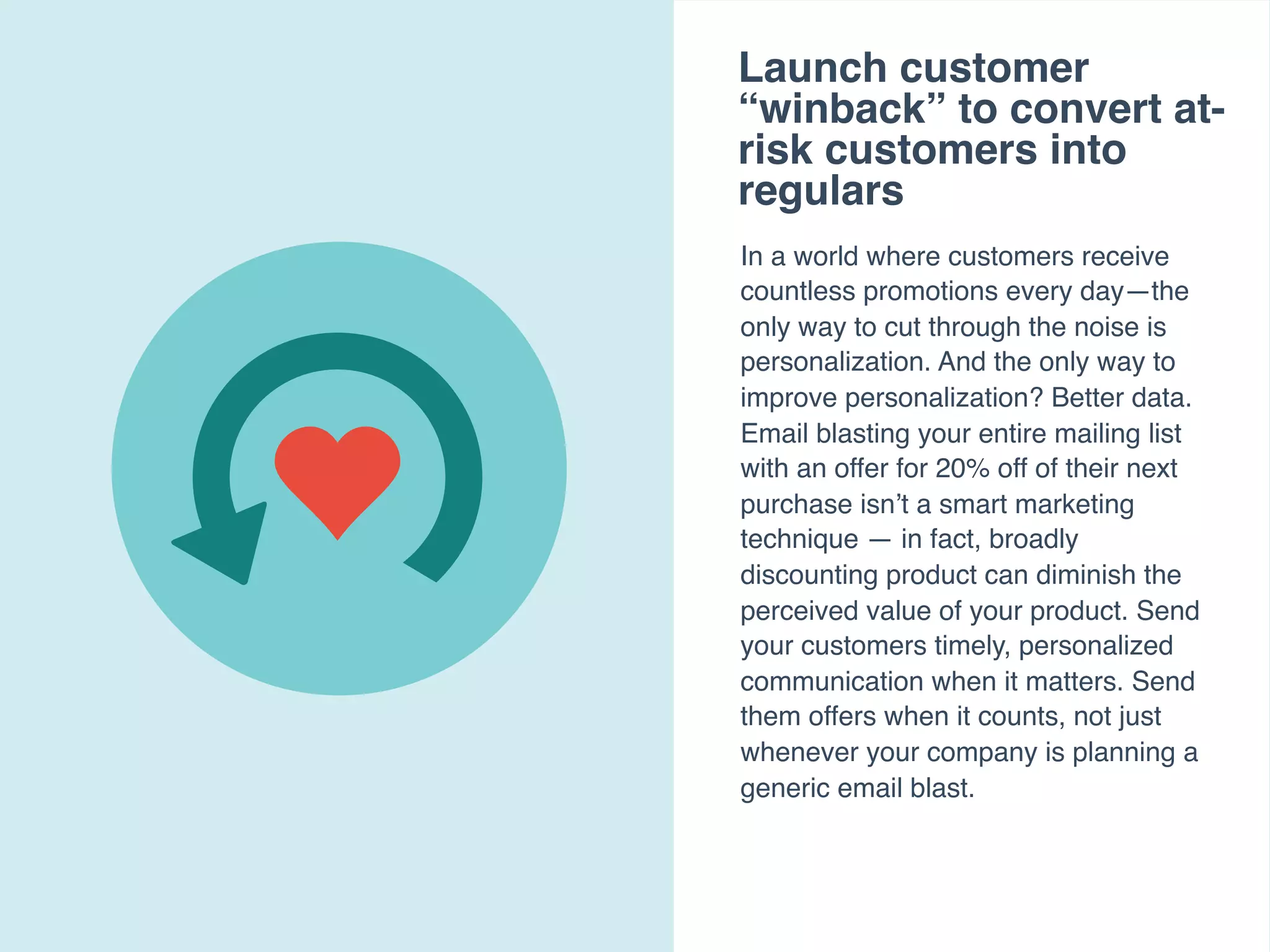 Launch customer
“winback” to convert at-
risk customers into
regulars
In a world where customers receive
countless promotions every day—the
only way to cut through the noise is
personalization. And the only way to
improve personalization? Better data.
Email blasting your entire mailing list
with an offer for 20% off of their next
purchase isn’t a smart marketing
technique — in fact, broadly
discounting product can diminish the
perceived value of your product. Send
your customers timely, personalized
communication when it matters. Send
them offers when it counts, not just
whenever your company is planning a
generic email blast.
 