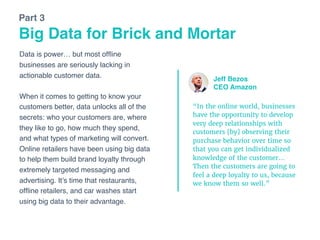 Data is power… but most ofﬂine
businesses are seriously lacking in
actionable customer data. 
 
When it comes to getting to know your
customers better, data unlocks all of the
secrets: who your customers are, where
they like to go, how much they spend,
and what types of marketing will convert.
Online retailers have been using big data
to help them build brand loyalty through
extremely targeted messaging and
advertising. It’s time that restaurants,
ofﬂine retailers, and car washes start
using big data to their advantage.
Big Data for Brick and Mortar
Part 3
“In the online world, businesses
have the opportunity to develop
very deep relationships with
customers [by] observing their
purchase behavior over time so
that you can get individualized
knowledge of the customer…
Then the customers are going to
feel a deep loyalty to us, because
we know them so well.”
Jeff Bezos
CEO Amazon
 