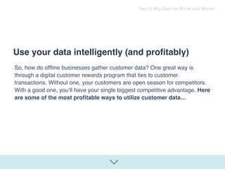 So, how do ofﬂine businesses gather customer data? One great way is
through a digital customer rewards program that ties to customer
transactions. Without one, your customers are open season for competitors.
With a good one, you’ll have your single biggest competitive advantage. Here
are some of the most proﬁtable ways to utilize customer data…
Use your data intelligently (and proﬁtably)
Part 3: Big Data for Brick and Mortar
 