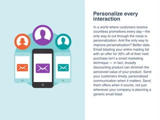 Personalize every
interaction
In a world where customers receive
countless promotions every day—the
only way to cut through the noise is
personalization. And the only way to
improve personalization? Better data.
Email blasting your entire mailing list
with an offer for 20% off of their next
purchase isn’t a smart marketing
technique — in fact, broadly
discounting product can diminish the
perceived value of your product. Send
your customers timely, personalized
communication when it matters. Send
them offers when it counts, not just
whenever your company is planning a
generic email blast.
 