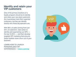 Identify and retain your
VIP customers
One of the primary functions of a
loyalty program should be to identify
and retain your very best customers.
ALL businesses have their superstar
customers, but few can identify
exactly who these big spenders are.
With 66% of sales coming from just
25% of customers, take action to
identify and segmenting out VIPs —
the top 10-25% — and then develop
targeted VIP marketing that ensures
these loyalists never churn out of your
business.
LEARN HOW TO LAUNCH
PERSONALIZED VIP
EXPERIENCES → thanx.com/vip
 
