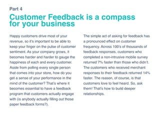 Customer Feedback is a compass
for your business
Happy customers drive most of your
revenue, so it’s important to be able to
keep your ﬁnger on the pulse of customer
sentiment. As your company grows, it
becomes harder and harder to gauge the
happiness of each and every customer.
Aside from polling every single person
that comes into your store, how do you
get a sense of your performance in the
mind of the customer? That’s where it
becomes essential to have a feedback
program that customers actually engage
with (is anybody actually ﬁlling out those
paper feedback forms?).
The simple act of asking for feedback has
a pronounced effect on customer
frequency. Across 100’s of thousands of
feedback responses, customers who
completed a non-intrusive mobile survey
returned 7% faster than those who didn’t.
The customers who received merchant
responses to their feedback returned 14%
faster. The reason, of course, is that
customers love to feel heard. So, ask
them! That’s how to build deeper
relationships.
Part 4
 