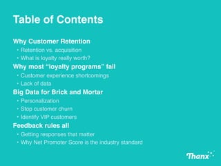 Table of Contents
Why Customer Retention
• Retention vs. acquisition
• What is loyalty really worth?
Why most “loyalty programs” fail
• Customer experience shortcomings
• Lack of data
Big Data for Brick and Mortar
• Personalization
• Stop customer churn
• Identify VIP customers
Feedback rules all
• Getting responses that matter
• Why Net Promoter Score is the industry standard
 