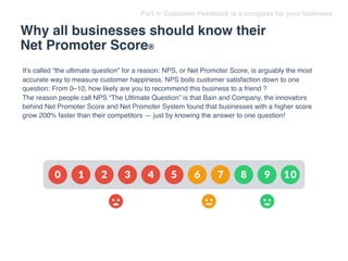 Why all businesses should know their
Net Promoter Score®
Part 4: Customer Feedback is a compass for your business
It’s called “the ultimate question” for a reason: NPS, or Net Promoter Score, is arguably the most
accurate way to measure customer happiness. NPS boils customer satisfaction down to one
question: From 0–10, how likely are you to recommend this business to a friend ?
The reason people call NPS “The Ultimate Question” is that Bain and Company, the innovators
behind Net Promoter Score and Net Promoter System found that businesses with a higher score
grow 200% faster than their competitors — just by knowing the answer to one question!
 