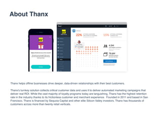 About Thanx
Thanx helps ofﬂine businesses drive deeper, data-driven relationships with their best customers.
Thanx's turnkey solution collects critical customer data and uses it to deliver automated marketing campaigns that
deliver real ROI. While the vast majority of loyalty programs today are languishing, Thanx has the highest retention
rate in the industry thanks to its frictionless customer and merchant experience. Founded in 2011 and based in San
Francisco, Thanx is ﬁnanced by Sequoia Capital and other elite Silicon Valley investors. Thanx has thousands of
customers across more than twenty retail verticals.
 