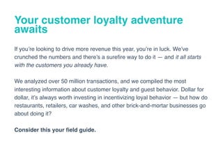 Your customer loyalty adventure
awaits
If you’re looking to drive more revenue this year, you’re in luck. We’ve
crunched the numbers and there’s a sureﬁre way to do it — and it all starts
with the customers you already have.
We analyzed over 50 million transactions, and we compiled the most
interesting information about customer loyalty and guest behavior. Dollar for
dollar, it’s always worth investing in incentivizing loyal behavior — but how do
restaurants, retailers, car washes, and other brick-and-mortar businesses go
about doing it?
Consider this your ﬁeld guide.
 