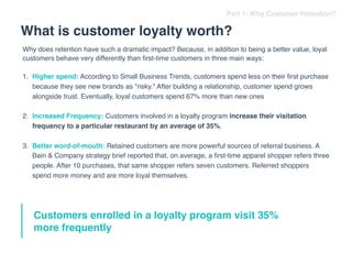 Why does retention have such a dramatic impact? Because, in addition to being a better value, loyal
customers behave very differently than ﬁrst-time customers in three main ways:
1. Higher spend: According to Small Business Trends, customers spend less on their ﬁrst purchase
because they see new brands as "risky." After building a relationship, customer spend grows
alongside trust. Eventually, loyal customers spend 67% more than new ones
2. Increased Frequency: Customers involved in a loyalty program increase their visitation
frequency to a particular restaurant by an average of 35%.
3. Better word-of-mouth: Retained customers are more powerful sources of referral business. A
Bain & Company strategy brief reported that, on average, a ﬁrst-time apparel shopper refers three
people. After 10 purchases, that same shopper refers seven customers. Referred shoppers
spend more money and are more loyal themselves.
Customers enrolled in a loyalty program visit 35%
more frequently
Part 1: Why Customer Retention?
What is customer loyalty worth?
 