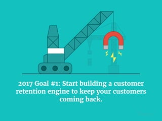 2017 Goal #1: Start building a customer
retention engine to keep your customers
coming back.
 