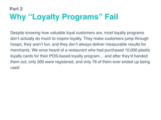 Why “Loyalty Programs” Fail
Part 2
Despite knowing how valuable loyal customers are, most loyalty programs
don’t actually do much to inspire loyalty. They make customers jump through
hoops, they aren’t fun, and they don’t always deliver measurable results for
merchants. We once heard of a restaurant who had purchased 10,000 plastic
loyalty cards for their POS-based loyalty program… and after they’d handed
them out, only 300 were registered, and only 76 of them ever ended up being
used.
 