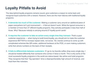 The idea behind loyalty programs remains sound; give customers a reason to come back and
recognize loyal customers with a reward. However, there are the main failures with traditional loyalty
programs:
1. It demands too much of the customer: Making a customer carry around an additional piece of
paper everywhere isn’t just inconvenient — it ﬂat-out doesn’t work. While the typical consumer is
a member of more than 27 different loyalty programs, they actively participate in less than half of
those. Why? Because nobody is carrying around 27 loyalty punch cards!
2. It requires the customer to take an action every single time they transact: That’s a poor
customer experience — when trying to build brand loyalty, you should aim to make the customer
experience BETTER to increase repeat visits, not worse. Yet, brands continue to come up with
complicated schemes like QR codes, additional hardware at the POS, or even making customers
write their phone numbers on the back of their receipts.  
3. It fails to differentiate between customers: If I go to my favorite coffee shop every single day, I
should be treated differently than someone who comes in twice a month. This is why some of the
most successful loyalty programs in the world are status-based, like airline and hotel programs:
They recognize that their “big spenders” drive a disproportionately high amount of revenue, and
treat them like rockstars.
Loyalty Pitfalls to Avoid
Part 2: Why “Loyalty Programs” Fail
 