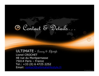 Contact & Details…

ULTIMATE - Luxury & Lifestyle
Lionel CROCHET
48 rue du Montparnasse
75014 Paris – France
Tel.: +33 (0) 6 4725 2252
Email: contact@ultimatelifestyle.fr
 