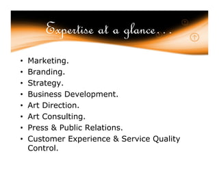 Expertise at a glance…
•   Marketing.
•   Branding.
•   Strategy.
•   Business Development.
•   Art Direction.
•   Art Consulting.
•   Press & Public Relations.
•   Customer Experience & Service Quality
    Control.
 
