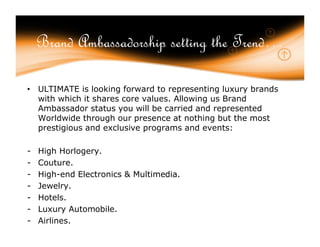 Brand Ambassadorship setting the Trend…

• ULTIMATE is looking forward to representing luxury brands
  with which it shares core values. Allowing us Brand
  Ambassador status you will be carried and represented
  Worldwide through our presence at nothing but the most
  prestigious and exclusive programs and events:

-   High Horlogery.
-   Couture.
-   High-end Electronics & Multimedia.
-   Jewelry.
-   Hotels.
-   Luxury Automobile.
-   Airlines.
 