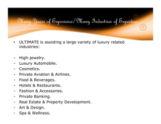 Many Years of Experience/Many Industries of Expertise…


•   ULTIMATE is assisting a large variety of luxury related
    industries:

-   High-jewelry.
-   Luxury Automobile.
-   Cosmetics.
-   Private Aviation & Airlines.
-   Food & Beverages.
-   Hotels & Restaurants.
-   Fashion & Accessories.
-   Private Banking.
-   Real Estate & Property Development.
-   Art & Design.
-   Spa & Wellness.
 