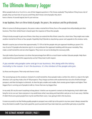 The Ultimate Memory Jogger | Page 1
The Ultimate Memory Jogger
When it comes to finding prospects, the posers make a mental list of three, four or five people that will probably join their
business. Then their whole future is based upon the response of those few people.
If they’re lucky enough to get one of them, then they can extend the life of their career for a short time. They might even make
another mental list of three or four people. Hopefully they’ll decide to stop being a poser and upgrade to the amateur ranks.
Your job inside of your business is to drive that percentage from 80% to a much lower number. Educate people. Help them
understand how powerful this opportunity can be if they treat it with respect.
So those are the posers. Their only real chance is luck.
The second group are the amateurs. Instead of a small mental list, these people make a written list, which is a step in the right
direction. Let’s say they make a list of 100 prospects. They charge out there with excitement but not a lot of skill and begin
prospect, and their list begins to diminish. As their list gets smaller and smaller, their anxiety grows higher and higher. Their
biggest fear is running out of people to talk to. I know that was my biggest fear.
In my early 20’s my list wasn’t anything to brag about. I tried to use my parent’s contacts at the beginning. And it didn’t take
long for me to run out. Soon everyone in my world knew what I was doing and had either said yes or no. It was scary. I felt like
if I didn’t find some great people from my list and find them soon, I was going to fail in this business.
It never occurred to me that finding quality people to prospect was a skill. Up to this point in my new career I always viewed the
list as the ticket to wealth. If you had a good list, you’d succeed and if you had a bad one, you’d either get lucky or you’d fail.
When people look at our business, one of their biggest questions is“Do I know anybody? They believe if they know a lot of
people, they can have lots of success and if they don’t know a lot of people, they don’t
have a chance. It sounds logical, but it’s just not true.
in our business, there are three kinds of people. the posers, the amateurs and the professionals.
if you wonder why people come and go in our business, this along with the lottery
mentality is the reason. it isn’t the business. it’s the mindset of the people who join.
Would it surprise you to know that approximately 70-80% of all the people who join approach building as posers? It’s
true. 8 out of 10 people who become agents in our profession first approach building with the poser mentality. They
make a small mental list and see what happens. They never set out to develop the necessary skills.
 