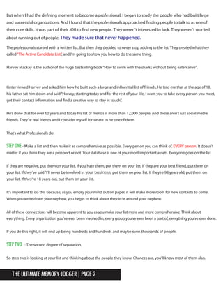 The Ultimate Memory Jogger | Page 2
I interviewed Harvey and asked him how he built such a large and influential list of friends. He told me that at the age of 18,
his father sat him down and said“Harvey, starting today and for the rest of your life, I want you to take every person you meet,
get their contact information and find a creative way to stay in touch”.
He’s done that for over 60 years and today his list of friends is more than 12,000 people. And these aren’t just social media
friends. They’re real friends and I consider myself fortunate to be one of them.tp
It’s important to do this because, as you empty your mind out on paper, it will make more room for new contacts to come.
When you write down your nephew, you begin to think about the circle around your nephew.
All of these connections will become apparent to you as you make your list more and more comprehensive. Think about
everything. Every organization you’ve ever been involved in, every group you’ve ever been a part of, everything you’ve ever done.
If you do this right, it will end up being hundreds and hundreds and maybe even thousands of people.
Step two - The second degree of separation.
So step two is looking at your list and thinking about the people they know. Chances are, you’ll know most of them also.
The professionals started with a written list. But then they decided to never stop adding to the list. They created what they
called“The Active Candidate List”, and I’m going to show you how to do the same thing.
Harvey Mackay is the author of the huge bestselling book“How to swim with the sharks without being eaten alive”.
That’s what Professionals do!
STeP one - Make a list and then make it as comprehensive as possible. Every person you can think of. EVERY person. It doesn’t
matter if you think they are a prospect or not. Your database is one of your most important assets. Everyone goes on the list.
If they are negative, put them on your list. If you hate them, put them on your list. If they are your best friend, put them on
your list. If they’ve said“I’ll never be involved in your business, put them on your list. If they’re 98 years old, put them on
your list. If they’re 18 years old, put them on your list.
But when I had the defining moment to become a professional, I began to study the people who had built large
and successful organizations. And I found that the professionals approached finding people to talk to as one of
their core skills. It was part of their JOB to find new people. They weren’t interested in luck. They weren’t worried
about running out of people. They made sure that never happened.
 