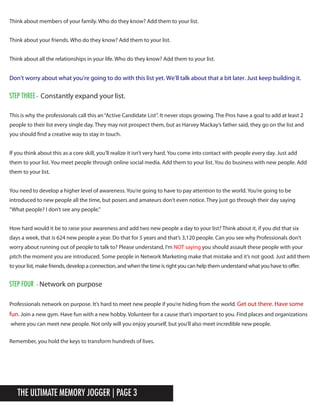 The Ultimate Memory Jogger | Page 3
Think about members of your family. Who do they know? Add them to your list.
Think about your friends. Who do they know? Add them to your list.
Think about all the relationships in your life. Who do they know? Add them to your list.tpt
This is why the professionals call this an“Active Candidate List”. It never stops growing. The Pros have a goal to add at least 2
people to their list every single day. They may not prospect them, but as Harvey Mackay’s father said, they go on the list and
you should find a creative way to stay in touch.
If you think about this as a core skill, you’ll realize it isn’t very hard. You come into contact with people every day. Just add
them to your list. You meet people through online social media. Add them to your list. You do business with new people. Add
them to your list.
You need to develop a higher level of awareness. You’re going to have to pay attention to the world. You’re going to be
introduced to new people all the time, but posers and amateurs don’t even notice. They just go through their day saying
“What people? I don’t see any people.”tpu
Remember, you hold the keys to transform hundreds of lives.
Don’t worry about what you’re going to do with this list yet. We’ll talk about that a bit later. Just keep building it.
How hard would it be to raise your awareness and add two new people a day to your list? Think about it, if you did that six
days a week, that is 624 new people a year. Do that for 5 years and that’s 3,120 people. Can you see why Professionals don’t
worry about running out of people to talk to? Please understand, I’m NOT saying you should assault these people with your
pitch the moment you are introduced. Some people in Network Marketing make that mistake and it’s not good. Just add them
to your list, make friends, develop a connection, and when the time is right you can help them understand what you have to offer.
Professionals network on purpose. It’s hard to meet new people if you’re hiding from the world. Get out there. Have some
fun. Join a new gym. Have fun with a new hobby. Volunteer for a cause that’s important to you. Find places and organizations
where you can meet new people. Not only will you enjoy yourself, but you’ll also meet incredible new people.
STeP Three - Constantly expand your list.
STeP foUr - Network on purpose
 
