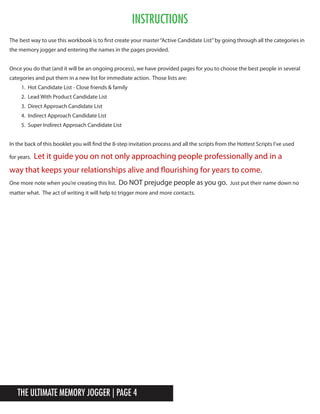 The Ultimate Memory Jogger | Page 4
Instructions
The best way to use this workbook is to first create your master“Active Candidate List”by going through all the categories in
the memory jogger and entering the names in the pages provided.
Once you do that (and it will be an ongoing process), we have provided pages for you to choose the best people in several
categories and put them in a new list for immediate action. Those lists are:
1. Hot Candidate List - Close friends & family
2. Lead With Product Candidate List
3. Direct Approach Candidate List
4. Indirect Approach Candidate List
5. Super Indirect Approach Candidate List
In the back of this booklet you will find the 8-step invitation process and all the scripts from the Hottest Scripts I’ve used
for years. Let it guide you on not only approaching people professionally and in a
way that keeps your relationships alive and flourishing for years to come.
One more note when you’re creating this list. Do NOT prejudge people as you go. Just put their name down no
matter what. The act of writing it will help to trigger more and more contacts.
 