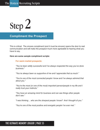 The Ultimate Memory Jogger | Page 55
Step 2
Compliment the Prospect
This is critical. The sincere compliment (and it must be sincere) opens the door to real
communication and will make the prospect much more agreeable to hearing what you
have to say.
Here are some sample compliment scripts:
For warm market prospects:
“You’ve been wildly successful and I’ve always respected the way you’ve done
business.”
“You’ve always been so supportive of me and I appreciate that so much.”
“You’re one of the most connected people I know and I’ve always admired that
about you.”
“You’re the most (or one of the most) important person/people in my life and I
really trust your instincts.”
“You have an amazing mind for business and can see things other people
don’t see.”
“I was thinking… who are the sharpest people I know? And I thought of you.”
“You’re one of the most positive and energetic people I’ve ever met.”
The Hottest Recruiting Scripts
 
