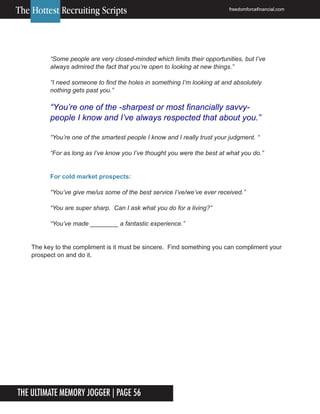 The Ultimate Memory Jogger | Page 56
6
“Some people are very closed-minded which limits their opportunities, but I’ve
always admired the fact that you’re open to looking at new things.”
“I need someone to find the holes in something I’m looking at and absolutely
nothing gets past you.”
“You’re one of the smartest people I know and I really trust your judgment. “
“For as long as I’ve know you I’ve thought you were the best at what you do.”
For cold market prospects:
“You’ve give me/us some of the best service I’ve/we’ve ever received.”
“You are super sharp. Can I ask what you do for a living?”
“You’ve made ________ a fantastic experience.”
The key to the compliment is it must be sincere. Find something you can compliment your
prospect on and do it.
The Hottest Recruiting Scripts freedomforcefinancial.com
“You’re one of the -sharpest or most financially savvy-
people I know and I’ve always respected that about you.”
 