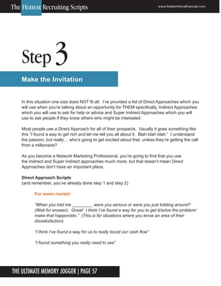 The Ultimate Memory Jogger | Page 57
Step 3
Make the Invitation
In this situation one size does NOT fit all. I’ve provided a list of Direct Approaches which you
will use when you’re talking about an opportunity for THEM specifically, Indirect Approaches
which you will use to ask for help or advice and Super Indirect Approaches which you will
use to ask people if they know others who might be interested.
Most people use a Direct Approach for all of their prospects. Usually it goes something like
this “I found a way to get rich and let me tell you all about it. Blah blah blah.” I understand
the passion, but really… who’s going to get excited about that, unless they’re getting the call
from a millionaire?
As you become a Network Marketing Professional, you’re going to find that you use
the Indirect and Super Indirect approaches much more, but that doesn’t mean Direct
Approaches don’t have an important place.
Direct Approach Scripts
(and remember, you’ve already done step 1 and step 2)
For warm market:
“When you told me ________, were you serious or were you just kidding around?
(Wait for answer). Great! I think I’ve found a way for you to get it/solve the problem/
make that happen/etc.” (This is for situations where you know an area of their
dissatisfaction)
“I think I’ve found a way for us to really boost our cash flow”
“I found something you really need to see”
www.freedomforcefinancial.com
The Hottest Recruiting Scripts
 