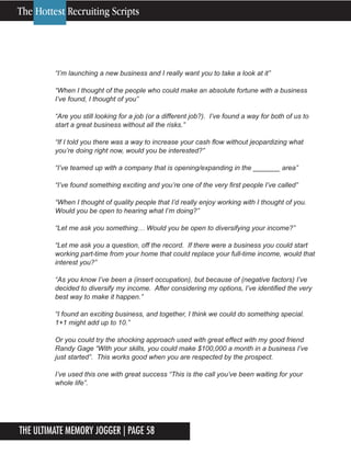 The Ultimate Memory Jogger | Page 58
8
“I’m launching a new business and I really want you to take a look at it”
“When I thought of the people who could make an absolute fortune with a business
I’ve found, I thought of you”
“Are you still looking for a job (or a different job?). I’ve found a way for both of us to
start a great business without all the risks.”
“If I told you there was a way to increase your cash flow without jeopardizing what
you’re doing right now, would you be interested?”
“I’ve teamed up with a company that is opening/expanding in the _______ area”
“I’ve found something exciting and you’re one of the very first people I’ve called”
“When I thought of quality people that I’d really enjoy working with I thought of you.
Would you be open to hearing what I’m doing?”
“Let me ask you something… Would you be open to diversifying your income?”
“Let me ask you a question, off the record. If there were a business you could start
working part-time from your home that could replace your full-time income, would that
interest you?”
“As you know I’ve been a (insert occupation), but because of (negative factors) I’ve
decided to diversify my income. After considering my options, I’ve identified the very
best way to make it happen.”
“I found an exciting business, and together, I think we could do something special.
1+1 might add up to 10.”
Or you could try the shocking approach used with great effect with my good friend
Randy Gage “With your skills, you could make $100,000 a month in a business I’ve
just started”. This works good when you are respected by the prospect.
I’ve used this one with great success “This is the call you’ve been waiting for your
whole life”.
The Hottest Recruiting Scripts
 