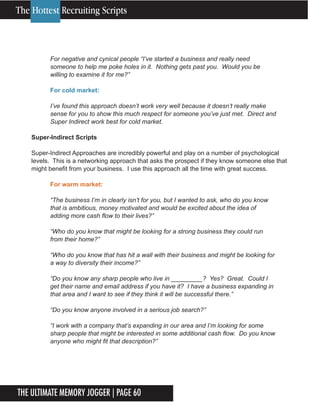 The Ultimate Memory Jogger | Page 60
10
For negative and cynical people “I’ve started a business and really need
someone to help me poke holes in it. Nothing gets past you. Would you be
willing to examine it for me?”
For cold market:
I’ve found this approach doesn’t work very well because it doesn’t really make
sense for you to show this much respect for someone you’ve just met. Direct and
Super Indirect work best for cold market.
Super-Indirect Scripts
Super-Indirect Approaches are incredibly powerful and play on a number of psychological
levels. This is a networking approach that asks the prospect if they know someone else that
might benefit from your business. I use this approach all the time with great success.
For warm market:
“The business I’m in clearly isn’t for you, but I wanted to ask, who do you know
that is ambitious, money motivated and would be excited about the idea of
adding more cash flow to their lives?”
“Who do you know that might be looking for a strong business they could run
from their home?”
“Who do you know that has hit a wall with their business and might be looking for
a way to diversity their income?”
“Do you know any sharp people who live in _________? Yes? Great. Could I
get their name and email address if you have it? I have a business expanding in
that area and I want to see if they think it will be successful there.”
“Do you know anyone involved in a serious job search?”
“I work with a company that’s expanding in our area and I’m looking for some
sharp people that might be interested in some additional cash flow. Do you know
anyone who might fit that description?”
The Hottest Recruiting Scripts
 