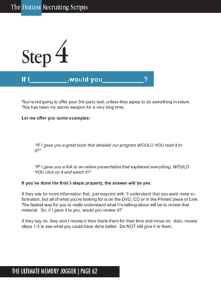 The Ultimate Memory Jogger | Page 62
12
Step 4
If I__________,would you___________?
You’re not going to offer your 3rd party tool, unless they agree to do something in return.
This has been my secret weapon for a very long time.
Let me offer you some examples:
“IF I gave you a link to an online presentation that explained everything, WOULD
YOU click on it and watch it?”
If you’ve done the first 3 steps properly, the answer will be yes.
If they ask for more information first, just respond with “I understand that you want more in-
formation, but all of what you’re looking for is on the DVD, CD or in the Printed piece or Link.
The fastest way for you to really understand what I’m talking about will be to review that
material. So, if I gave it to you, would you review it?”
If they say no, they won’t review it then thank them for their time and move on. Also, review
steps 1-3 to see what you could have done better. Do NOT still give it to them.
The Hottest Recruiting Scripts
“IF I gave you a great book that detailed our program WOULD YOU read it to
it?”
 
