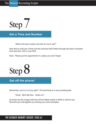 The Ultimate Memory Jogger | Page 65
Step 7
Get a Time and Number
“What’s the best number and time for me to call?”
Now they’ve said yes 4 times and the chances they’ll follow through has been increased
from less than 10% to over 80%.
Note: Please put this appointment in a place you won’t forget.
Step 8
Get off the phone!
Remember, you’re in a hurry right? The best thing is to say something like
“Great. We’ll talk then. Gotta run!”
So those are the 8 steps with tons of the hottest scripts in MLM on what to say.
Now let’s put it all together by showing you some examples.
The Hottest Recruiting Scripts
 