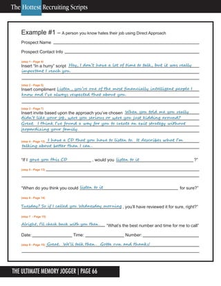The Ultimate Memory Jogger | Page 66
16
Example #1 – A person you know hates their job using Direct Approach
Prospect Name
Prospect Contact Info
(step 1 - Page 4)
Insert “In a hurry” script
(step 2 - Page 5)
Insert compliment
(step 3 - Page 7)
Insert invite based upon the approach you’ve chosen
(step 4 - Page 12)
“If I , would you ?”
(step 5 - Page 13)
“When do you think you could for sure?”
(step 6 - Page 14)
, you’ll have reviewed it for sure, right?”
(step 7 - Page 15)
“What’s the best number and time for me to call”
Date: Time: Number:
(step 8 - Page 15)
	 	 	 					Hey,	I	don’t	have	a	lot	of	time	to	talk,	but	it	was	really	
important	I	reach	you.
	 	 					Listen ,	you’re	one	of	the	most	financially	intelligent	people	I	
know	and	I’ve	always	respected	that	about	you.
	 	 	 	 	 	 	 	 When	you	told	me	you	really	
didn’t	like	your	job,	were	you	serious	or	were	you	just	kidding	around?		
Great.		I	think	I’ve	found	a	way	for	you	to	create	an	exit	strategy	without	
jeopardizing	your	family.
gave	you	this	CD		 	 	 					listen	to	it
	 	 I	have	a	CD	that	you	have	to	listen	to.		It	describes	what	I’m	
talking	about	better	than	I	can .
Alright,	I’ll	check	back	with	you	then .
listen	to	it
Tuesday?	So	if	I	called	you	Wednesday	morning
Great.		We’ll	talk	then .		Gotta	run	and	thanks!
The Hottest Recruiting Scripts
 