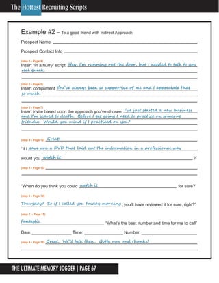 The Ultimate Memory Jogger | Page 67
Example #2 – To a good friend with Indirect Approach
Prospect Name
Prospect Contact Info
(step 1 - Page 4)
Insert “In a hurry” script
(step 2 - Page 5)
Insert compliment
(step 3 - Page 7)
Insert invite based upon the approach you’ve chosen
(step 4 - Page 12)
“If I
would you ?”
(step 5 - Page 13)
“When do you think you could for sure?”
(step 6 - Page 14)
, you’ll have reviewed it for sure, right?”
(step 7 - Page 15)
“What’s the best number and time for me to call”
Date: Time: Number:
(step 8 - Page 15)
	 	 	 					Hey,	I’m	running	out	the	door,	but	I	needed	to	talk	to	you	
real	quick.			
	 	 					You’ve	always	been	so	supportive	of	me	and	I	appreciate	that	
so	much .
	 	 	 	 	 	 	 	 I’ve	just	started	a	new	business	
and	I’m	scared	to	death .		Before	I	get	going	I	need	to	practice	on	someone	
friendly.		Would	you	mind	if	I	practiced	on	you?
	 	 Great!	
Fantastic
watch	it
Thursday?		So	if	I	called	you	Friday	morning
gave	you	a	DVD	that	laid	out	the	information	in	a	professional	way	
watch	it
Great.		We’ll	talk	then .		Gotta	run	and	thanks!
The Hottest Recruiting Scripts
 