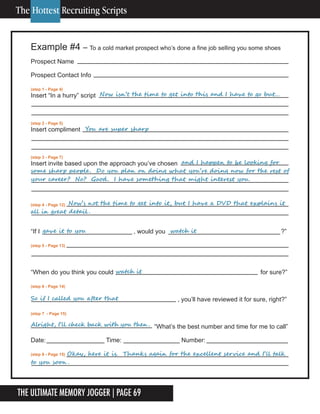 The Ultimate Memory Jogger | Page 69
Example #4 – To a cold market prospect who’s done a fine job selling you some shoes
Prospect Name
Prospect Contact Info
(step 1 - Page 4)
Insert “In a hurry” script
(step 2 - Page 5)
Insert compliment
(step 3 - Page 7)
Insert invite based upon the approach you’ve chosen
(step 4 - Page 12)
“If I , would you ?”
(step 5 - Page 13)
“When do you think you could for sure?”
(step 6 - Page 14)
, you’ll have reviewed it for sure, right?”
(step 7 - Page 15)
“What’s the best number and time for me to call”
Date: Time: Number:
(step 8 - Page 15)
	 	 	 					Now	isn’t	the	time	to	get	into	this	and	I	have	to	go	but…
	 	 						You	are	super	sharp
	 	 	 	 	 	 	 	 and	I	happen	to	be	looking	for	
some	sharp	people.		Do	you	plan	on	doing	what	you’re	doing	now	for	the	rest	of	
your	career?		No?		Good.		I	have	something	that	might	interest	you.		
gave	it	to	you	 	 	 	 						watch	it
	 	 Now’s	not	the	time	to	get	into	it,	but	I	have	a	DVD	that	explains	it	
all	in	great	detail .		
Alright,	I’ll	check	back	with	you	then .	
watch	it
So	if	I	called	you	after	that
															Okay,	here	it	is.		Thanks	again	for	the	excellent	service	and	I’ll	talk	
to	you	soon .
The Hottest Recruiting Scripts
 