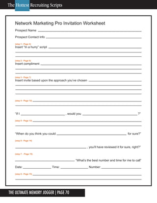 The Ultimate Memory Jogger | Page 70
Network Marketing Pro Invitation Worksheet
Prospect Name
Prospect Contact Info
(step 1 - Page 4)
Insert “In a hurry” script
(step 2 - Page 5)
Insert compliment
(step 3 - Page 7)
Insert invite based upon the approach you’ve chosen
(step 4 - Page 12)
“If I , would you ?”
(step 5 - Page 13)
“When do you think you could for sure?”
(step 6 - Page 14)
, you’ll have reviewed it for sure, right?”
(step 7 - Page 15)
“What’s the best number and time for me to call”
Date: Time: Number:
(step 8 - Page 15)
The Hottest Recruiting Scripts
 