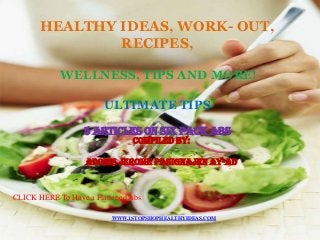 HEALTHY IDEAS, WORK- OUT,
               RECIPES,

            WELLNESS, TIPS AND MORE!

                        ULTIMATE TIPS

                  5 ARTICLES ON SIX PACK ABS
                               COMPILED BY:

                   ADONIS JEROME PASIGNAJEN AY-AD



CLICK HERE To Have a Flattened Abs

                          WWW.1STOPSHOPHEALTHYIDEAS.COM
 