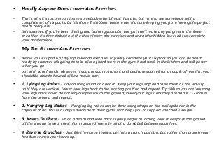 •   Hardly Anyone Does Lower Abs Exercises
•   That's why it's so common to see somebody who 'almost' has abs, but rare to...