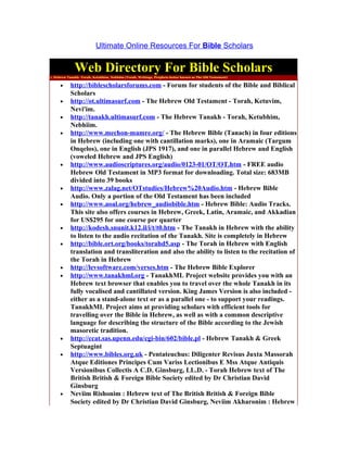 Ultimate Online Resources For Bible Scholars


              Web Directory For Bible Scholars
1. Hebrew Tanakh -Torah, Ketubhim, Nebhiim (Torah, Writings, Prophets better known as The Old Testament)

     •     http://biblescholarsforums.com - Forum for students of the Bible and Biblical
           Scholars
     •     http://ot.ultimasurf.com - The Hebrew Old Testament - Torah, Ketuvim,
           Nevi'im.
     •     http://tanakh.ultimasurf.com - The Hebrew Tanakh - Torah, Ketubhim,
           Nebhiim.
     •     http://www.mechon-mamre.org/ - The Hebrew Bible (Tanach) in four editions
           in Hebrew (including one with cantillation marks), one in Aramaic (Targum
           Onqelos), one in English (JPS 1917), and one in parallel Hebrew and English
           (voweled Hebrew and JPS English)
     •     http://www.audioscriptures.org/audio/0123-01/OT/OT.htm - FREE audio
           Hebrew Old Testament in MP3 format for downloading. Total size: 683MB
           divided into 39 books
     •     http://www.zalag.net/OTstudies/Hebrew%20Audio.htm - Hebrew Bible
           Audio. Only a portion of the Old Testament has been included
     •     http://www.aoal.org/hebrew_audiobible.htm - Hebrew Bible: Audio Tracks.
           This site also offers courses in Hebrew, Greek, Latin, Aramaic, and Akkadian
           for US$295 for one course per quarter
     •     http://kodesh.snunit.k12.il/i/t/t0.htm - The Tanakh in Hebrew with the ability
           to listen to the audio recitation of the Tanakh. Site is completely in Hebrew
     •     http://bible.ort.org/books/torahd5.asp - The Torah in Hebrew with English
           translation and transliteration and also the ability to listen to the recitation of
           the Torah in Hebrew
     •     http://levsoftware.com/verses.htm - The Hebrew Bible Explorer
     •     http://www.tanakhml.org - TanakhML Project website provides you with an
           Hebrew text browser that enables you to travel over the whole Tanakh in its
           fully vocalised and cantillated version. King James Version is also included -
           either as a stand-alone text or as a parallel one - to support your readings.
           TanakhML Project aims at providing scholars with efficient tools for
           travelling over the Bible in Hebrew, as well as with a common descriptive
           language for describing the structure of the Bible according to the Jewish
           masoretic tradition.
     •     http://ccat.sas.upenn.edu/cgi-bin/602/bible.pl - Hebrew Tanakh & Greek
           Septuagint
     •     http://www.bibles.org.uk - Pentateuchus: Diligenter Revisus Juxta Massorah
           Atque Editiones Principes Cum Variss Lectionibus E Mss Atque Antiquis
           Versionibus Collectis A C.D. Ginsburg, LL.D. - Torah Hebrew text of The
           British British & Foreign Bible Society edited by Dr Christian David
           Ginsburg
     •     Neviim Rishonim : Hebrew text of The British British & Foreign Bible
           Society edited by Dr Christian David Ginsburg, Neviim Akharonim : Hebrew
 