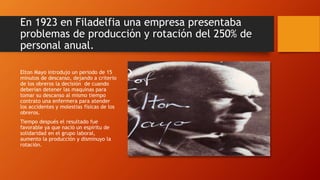 En 1923 en Filadelfia una empresa presentaba 
problemas de producción y rotación del 250% de 
personal anual. 
Elton Mayo introdujo un periodo de 15 
minutos de descanso, dejando a criterio 
de los obreros la decisión de cuando 
deberían detener las maquinas para 
tomar su descanso al mismo tiempo 
contrato una enfermera para atender 
los accidentes y molestias físicas de los 
obreros. 
Tiempo después el resultado fue 
favorable ya que nació un espíritu de 
solidaridad en el grupo laboral, 
aumento la producción y disminuyo la 
rotación. 
 