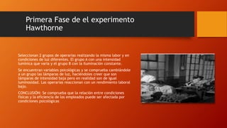 Primera Fase de el experimento 
Hawthorne 
Seleccionan 2 grupos de operarias realizando la misma labor y en 
condiciones de luz diferentes. El grupo A con una intensidad 
lumínica que varia y el grupo B con la iluminación constante. 
Se encuentran variables psicológicas y se comprueba cambiándole 
a un grupo las lámparas de luz, haciéndoles creer que son 
lámparas de intensidad baja pero en realidad son de igual 
luminosidad. Las operarias reaccionan con un rendimiento laboral 
bajo. 
CONCLUSIÓN: Se comprueba que la relación entre condiciones 
físicas y la eficiencia de los empleados puede ser afectada por 
condiciones psicológicas 
 